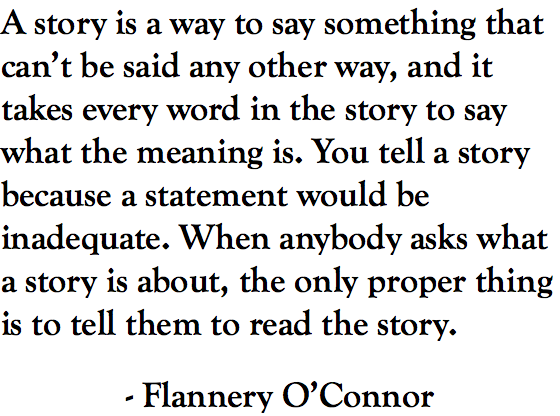 A story is a way to say something that can’t be said any other way, and it takes every word in the story to say what the meaning is. You tell a story because a statement would be inadequate. When anybody asks what a story is about, the only proper thing is to tell them to read the story. - Flannery O’Connor
